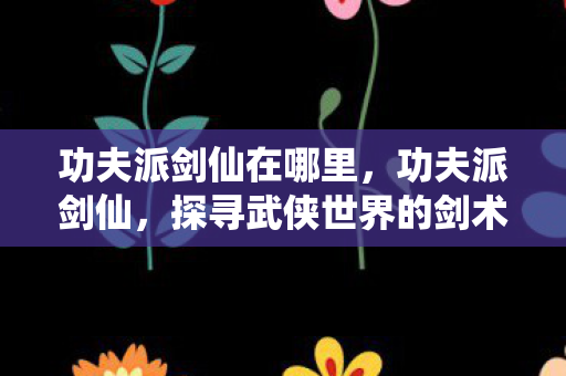 功夫派剑仙在哪里,功夫派剑仙,探寻武侠世界的剑术传奇 功夫派剑仙在哪里,功夫派剑仙,探寻武侠世界的剑术传奇