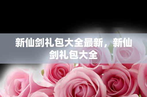 新仙剑礼包大全最新,新仙剑礼包大全 新仙剑礼包大全最新,新仙剑礼包大全