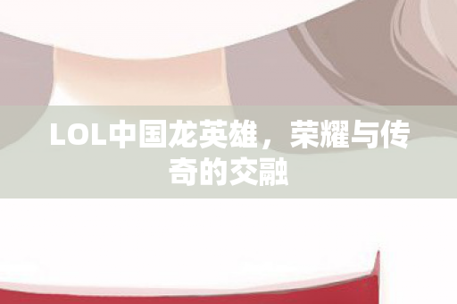 LOL中国龙英雄,荣耀与传奇的交融 LOL中国龙英雄,荣耀与传奇的交融