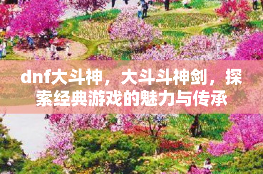 dnf大斗神,大斗斗神剑,探索经典游戏的魅力与传承 dnf大斗神,大斗斗神剑,探索经典游戏的魅力与传承