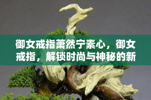 御女戒指萧然宁素心,御女戒指,解锁时尚与神秘的新篇章 御女戒指萧然宁素心,御女戒指,解锁时尚与神秘的新篇章