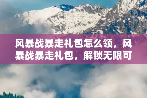 风暴战暴走礼包怎么领,风暴战暴走礼包,解锁无限可能的战斗之旅 风暴战暴走礼包怎么领,风暴战暴走礼包,解锁无限可能的战斗之旅