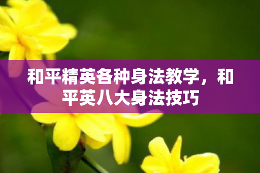 和平精英各种身法教学,和平英八大身法技巧 和平精英各种身法教学,和平英八大身法技巧