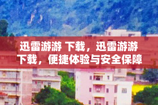 迅雷游游 下载,迅雷游游下载,便捷体验与安全保障的完美结合 迅雷游游 下载,迅雷游游下载,便捷体验与安全保障的完美结合
