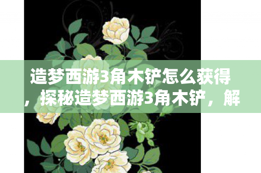 造梦西游3角木铲怎么获得，探秘造梦西游3角木铲，解锁古老传说的神秘力量