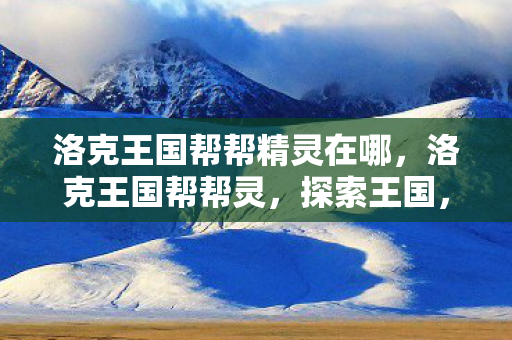洛克王国帮帮精灵在哪,洛克王国帮帮灵,探索王国,共筑梦想 洛克王国帮帮精灵在哪,洛克王国帮帮灵,探索王国,共筑梦想