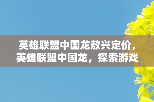 英雄联盟中国龙敖兴定价,英雄联盟中国龙,探索游戏文化的独特魅力 英雄联盟中国龙敖兴定价,英雄联盟中国龙,探索游戏文化的独特魅力