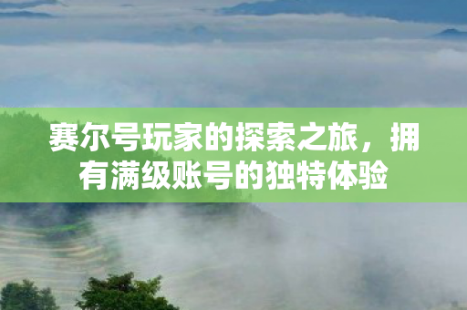 赛尔号玩家的探索之旅,拥有满级账号的独特体验 赛尔号玩家的探索之旅,拥有满级账号的独特体验