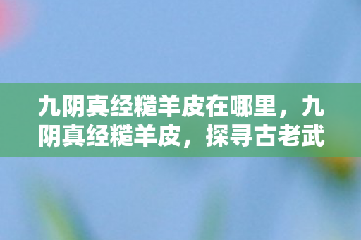 九阴真经糙羊皮在哪里,九阴真经糙羊皮,探寻古老武学的珍贵遗物 九阴真经糙羊皮在哪里,九阴真经糙羊皮,探寻古老武学的珍贵遗物