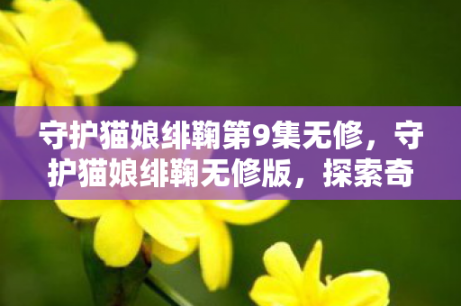 守护猫娘绯鞠第9集无修,守护猫娘绯鞠无修版,探索奇幻世界的奇妙之旅 守护猫娘绯鞠第9集无修,守护猫娘绯鞠无修版,探索奇幻世界的奇妙之旅