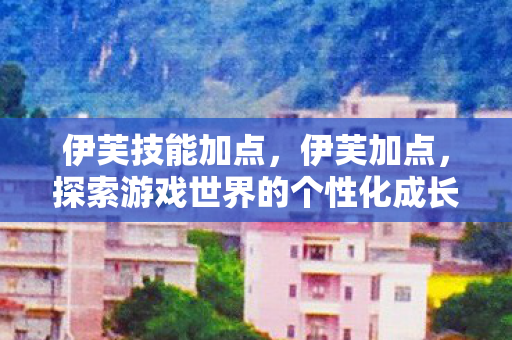 伊芙技能加点,伊芙加点,探索游戏世界的个性化成长之路 伊芙技能加点,伊芙加点,探索游戏世界的个性化成长之路