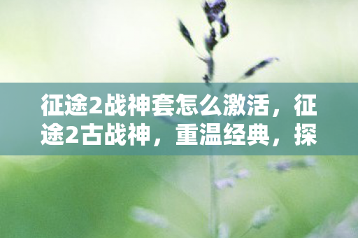 征途2战神套怎么激活,征途2古战神,重温经典,探索传奇之路 征途2战神套怎么激活,征途2古战神,重温经典,探索传奇之路