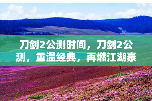 刀剑2公测时间,刀剑2公测,重温经典,再燃江湖豪情 刀剑2公测时间,刀剑2公测,重温经典,再燃江湖豪情