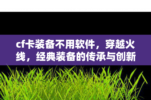 cf卡装备不用软件，穿越火线，经典装备的传承与创新