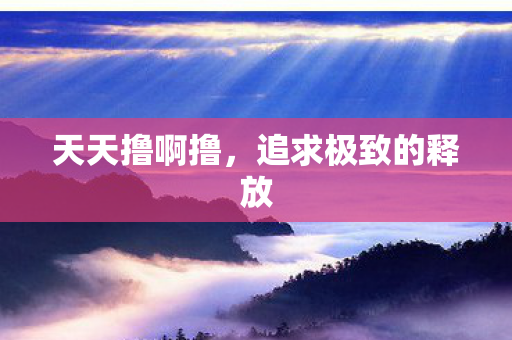 天天撸啊撸,追求极致的释放 天天撸啊撸,追求极致的释放