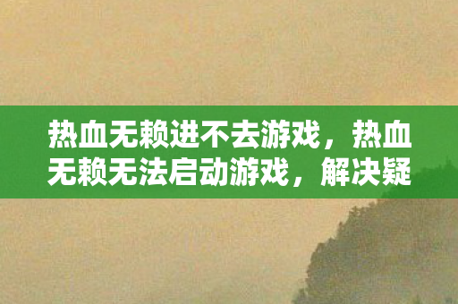 热血无赖进不去游戏,热血无赖无法启动游戏,解决疑难杂症的全面指南 热血无赖进不去游戏,热血无赖无法启动游戏,解决疑难杂症的全面指南