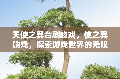 天使之翼台剧吻戏,使之翼吻戏,探索游戏世界的无限可能 天使之翼台剧吻戏,使之翼吻戏,探索游戏世界的无限可能