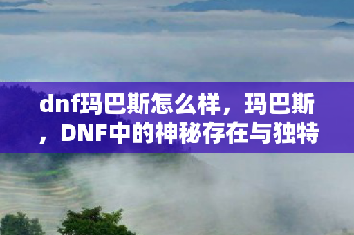 dnf玛巴斯怎么样，玛巴斯，DNF中的神秘存在与独特魅力