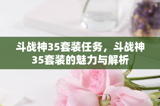 斗战神35套装任务,斗战神35套装的魅力与解析 斗战神35套装任务,斗战神35套装的魅力与解析