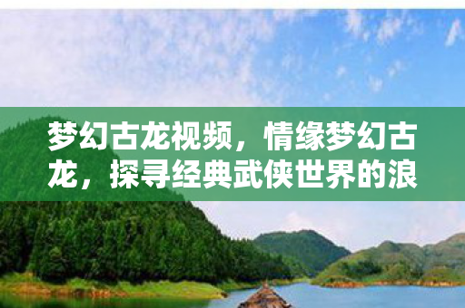 梦幻古龙视频,情缘梦幻古龙,探寻经典武侠世界的浪漫传说 梦幻古龙视频,情缘梦幻古龙,探寻经典武侠世界的浪漫传说