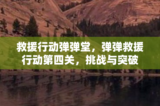 救援行动弹弹堂,弹弹救援行动第四关,挑战与突破 救援行动弹弹堂,弹弹救援行动第四关,挑战与突破