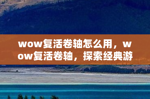 wow复活卷轴怎么用，wow复活卷轴，探索经典游戏的重生之路