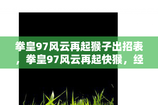 拳皇97风云再起猴子出招表,拳皇97风云再起快猴,经典再现,激情燃烧的岁月 拳皇97风云再起猴子出招表,拳皇97风云再起快猴,经典再现,激情燃烧的岁月