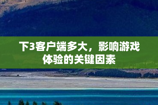 下3客户端多大,影响游戏体验的关键因素 下3客户端多大,影响游戏体验的关键因素