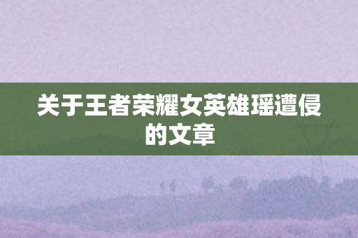 关于王者荣耀女英雄瑶遭侵的文章 关于王者荣耀女英雄瑶遭侵的文章
