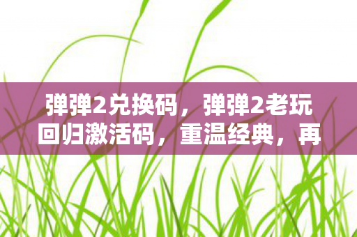 弹弹2兑换码,弹弹2老玩回归激活码,重温经典,再续前缘 弹弹2兑换码,弹弹2老玩回归激活码,重温经典,再续前缘