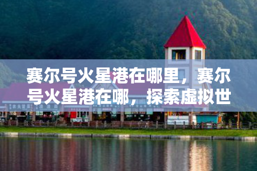 赛尔号火星港在哪里,赛尔号火星港在哪,探索虚拟世界的奇妙之旅 赛尔号火星港在哪里,赛尔号火星港在哪,探索虚拟世界的奇妙之旅