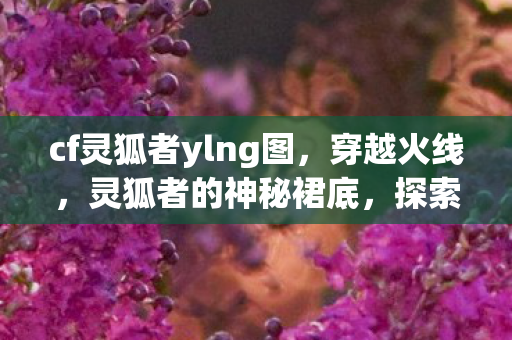 cf灵狐者ylng图,穿越火线,灵狐者的神秘裙底,探索游戏背后的美学与故事 cf灵狐者ylng图,穿越火线,灵狐者的神秘裙底,探索游戏背后的美学与故事