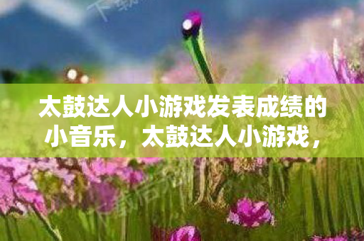 太鼓达人小游戏发表成绩的小音乐,太鼓达人小游戏,音乐与节奏的完美融合 太鼓达人小游戏发表成绩的小音乐,太鼓达人小游戏,音乐与节奏的完美融合