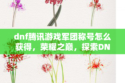 dnf腾讯游戏军团称号怎么获得,荣耀之巅,探索DNF腾讯游戏军团的辉煌征程 dnf腾讯游戏军团称号怎么获得,荣耀之巅,探索DNF腾讯游戏军团的辉煌征程