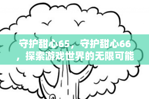守护甜心65,守护甜心66,探索游戏世界的无限可能 守护甜心65,守护甜心66,探索游戏世界的无限可能