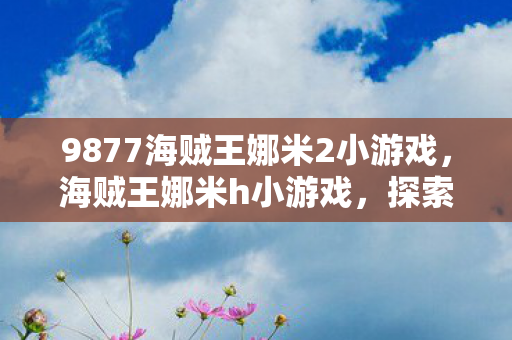 9877海贼王娜米2小游戏,海贼王娜米h小游戏,探索未知世界的奇妙之旅 9877海贼王娜米2小游戏,海贼王娜米h小游戏,探索未知世界的奇妙之旅