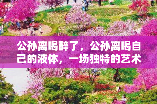 公孙离喝醉了,公孙离喝自己的液体,一场独特的艺术体验 公孙离喝醉了,公孙离喝自己的液体,一场独特的艺术体验