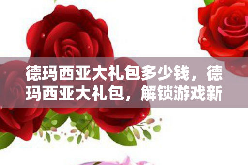 德玛西亚大礼包多少钱,德玛西亚大礼包,解锁游戏新世界的神秘钥匙 德玛西亚大礼包多少钱,德玛西亚大礼包,解锁游戏新世界的神秘钥匙