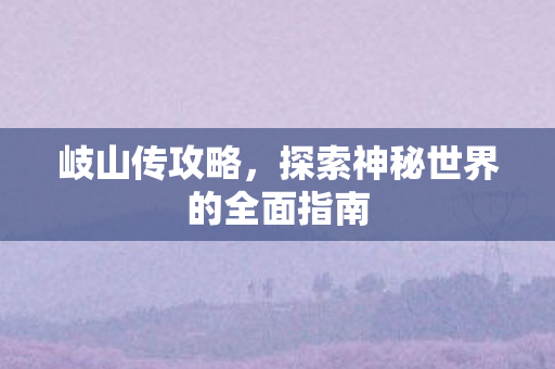 岐山传攻略,探索神秘世界的全面指南 岐山传攻略,探索神秘世界的全面指南