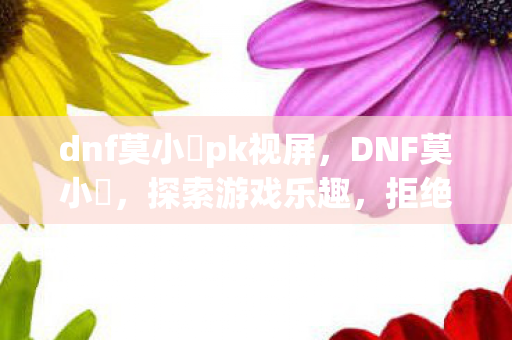 dnf莫小囧pk视屏,DNF莫小囧,探索游戏乐趣,拒绝私服诱惑 dnf莫小囧pk视屏,DNF莫小囧,探索游戏乐趣,拒绝私服诱惑
