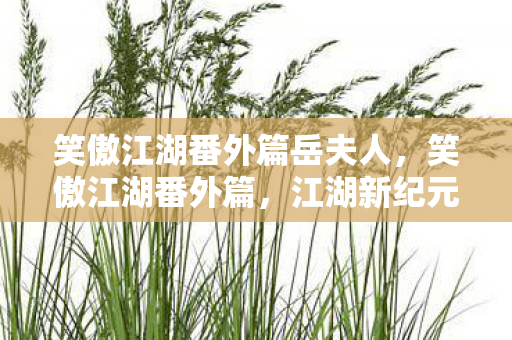 笑傲江湖番外篇岳夫人,笑傲江湖番外篇,江湖新纪元 笑傲江湖番外篇岳夫人,笑傲江湖番外篇,江湖新纪元