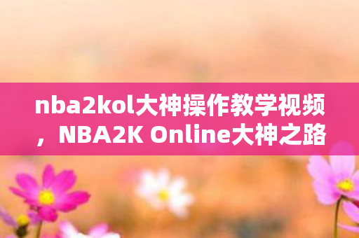 nba2kol大神操作教学视频,NBA2K Online大神之路,从新手到高手的蜕变 nba2kol大神操作教学视频,NBA2K Online大神之路,从新手到高手的蜕变