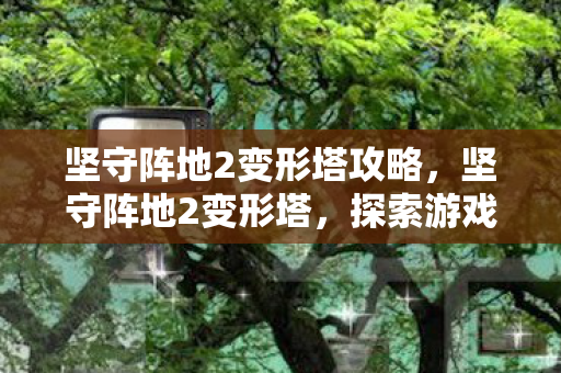坚守阵地2变形塔攻略,坚守阵地2变形塔,探索游戏策略与创新的无限可能 坚守阵地2变形塔攻略,坚守阵地2变形塔,探索游戏策略与创新的无限可能