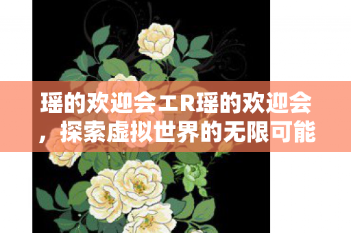 瑶的欢迎会エR瑶的欢迎会,探索虚拟世界的无限可能 瑶的欢迎会エR瑶的欢迎会,探索虚拟世界的无限可能