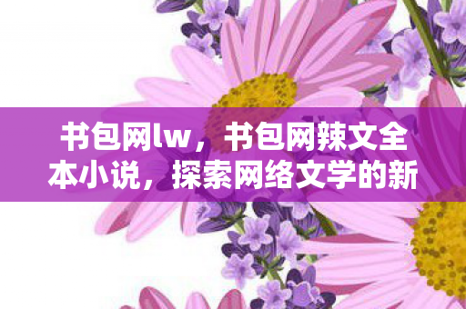 书包网lw,书包网辣文全本小说,探索网络文学的新世界 书包网lw,书包网辣文全本小说,探索网络文学的新世界