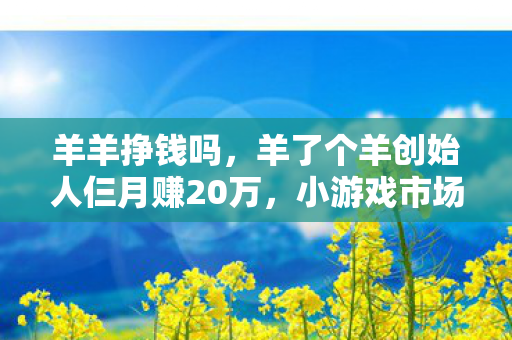 羊羊挣钱吗,羊了个羊创始人仨月赚20万,小游戏市场的奇迹与启示 羊羊挣钱吗,羊了个羊创始人仨月赚20万,小游戏市场的奇迹与启示
