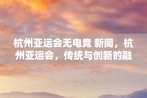 杭州亚运会无电竞 新闻，杭州亚运会，传统与创新的融合，展现体育精神新风貌
