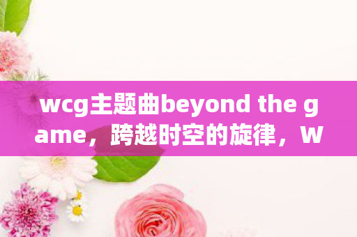 wcg主题曲beyond the game,跨越时空的旋律,WCG主题曲的辉煌与传承 wcg主题曲beyond the game,跨越时空的旋律,WCG主题曲的辉煌与传承