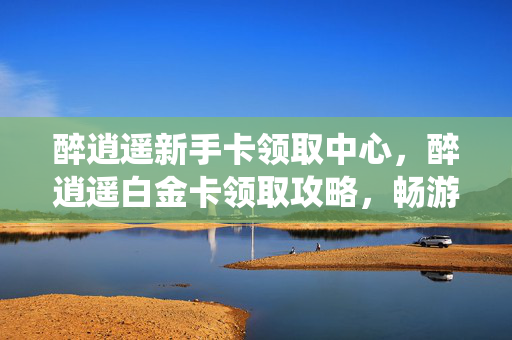 醉逍遥新手卡领取中心,醉逍遥白金卡领取攻略,畅游仙境,尊享特权 醉逍遥新手卡领取中心,醉逍遥白金卡领取攻略,畅游仙境,尊享特权