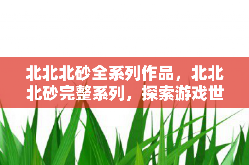 北北北砂全系列作品,北北北砂完整系列,探索游戏世界的独特魅力 北北北砂全系列作品,北北北砂完整系列,探索游戏世界的独特魅力